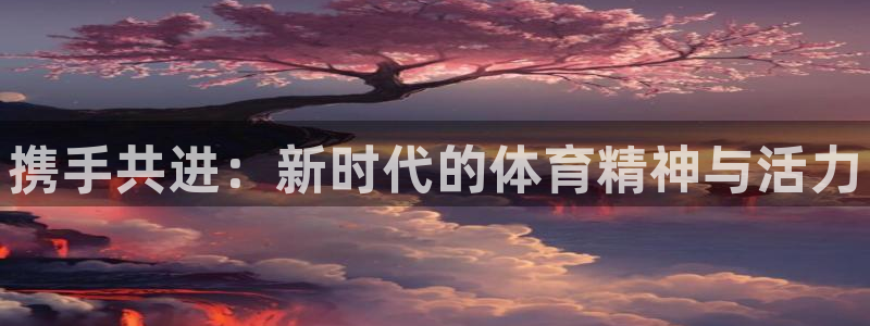 MK体育官方正版app娱乐首页网站大全：携手共进：新时代的体
